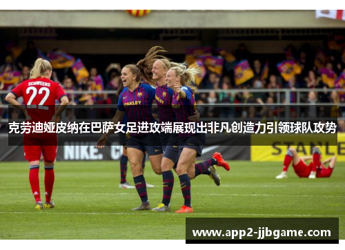 克劳迪娅皮纳在巴萨女足进攻端展现出非凡创造力引领球队攻势