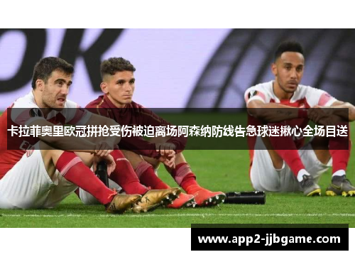 卡拉菲奥里欧冠拼抢受伤被迫离场阿森纳防线告急球迷揪心全场目送