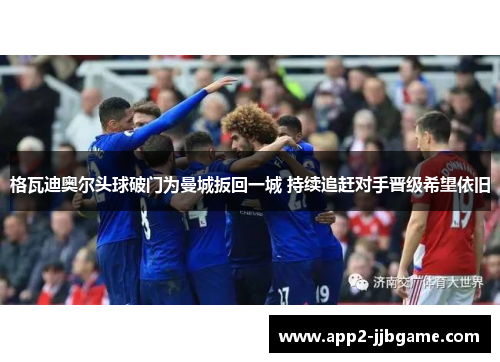 格瓦迪奥尔头球破门为曼城扳回一城 持续追赶对手晋级希望依旧 格瓦迪奥尔头球破门为曼城扳回一城 持续追赶对手晋级希望依旧